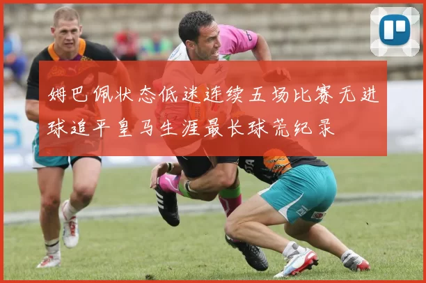 姆巴佩状态低迷连续五场比赛无进球追平皇马生涯最长球荒纪录