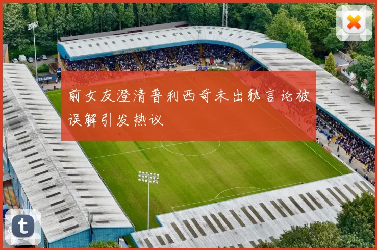 前女友澄清普利西奇未出轨言论被误解引发热议