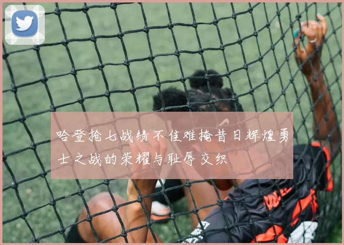 哈登抢七战绩不佳难掩昔日辉煌勇士之战的荣耀与耻辱交织
