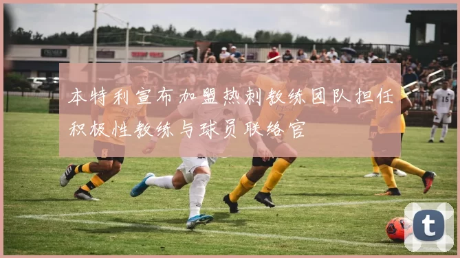 本特利宣布加盟热刺教练团队担任积极性教练与球员联络官
