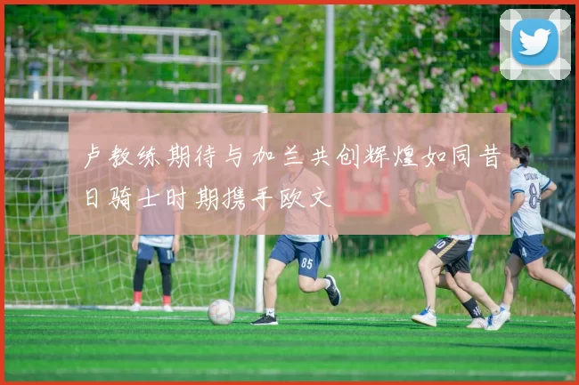 卢教练期待与加兰共创辉煌如同昔日骑士时期携手欧文