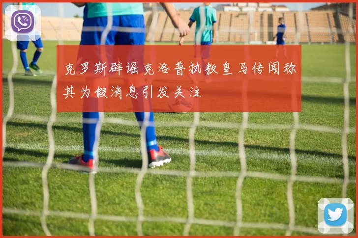克罗斯辟谣克洛普执教皇马传闻称其为假消息引发关注