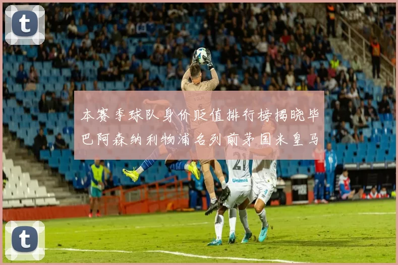 本赛季球队身价贬值排行榜揭晓毕巴阿森纳利物浦名列前茅国米皇马紧随其后