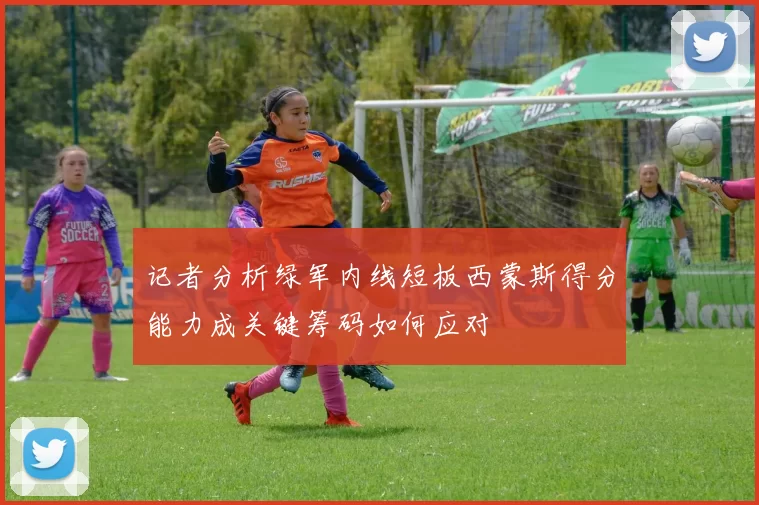 记者分析绿军内线短板西蒙斯得分能力成关键筹码如何应对