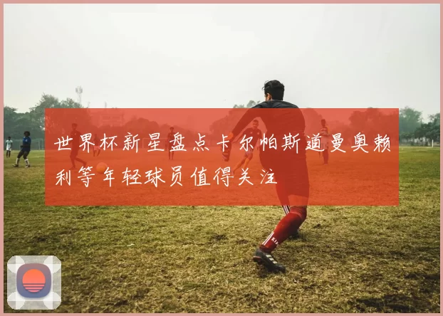 世界杯新星盘点卡尔帕斯道曼奥赖利等年轻球员值得关注