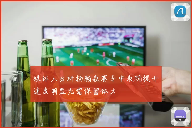 媒体人分析杨瀚森赛季中表现提升速度明显无需保留体力