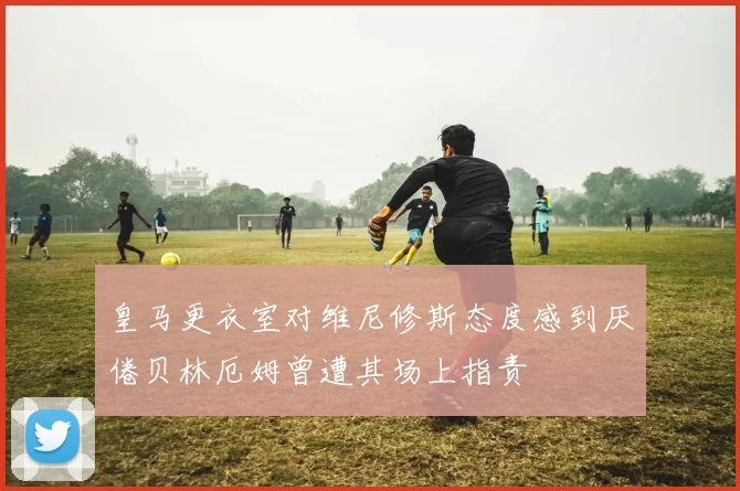 皇马更衣室对维尼修斯态度感到厌倦贝林厄姆曾遭其场上指责