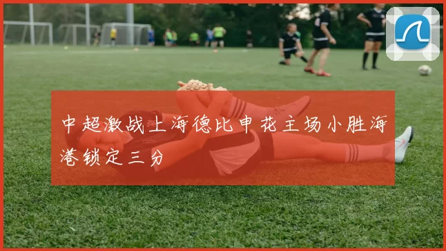 中超激战上海德比申花主场小胜海港锁定三分