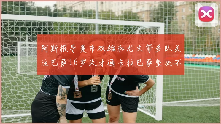 阿斯报导曼市双雄和尤文等多队关注巴萨16岁天才通卡拉巴萨坚决不放人