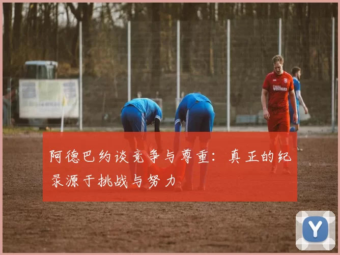 阿德巴约谈竞争与尊重：真正的纪录源于挑战与努力