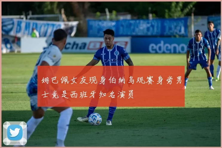 姆巴佩女友现身伯纳乌观赛身旁男士竟是西班牙知名演员