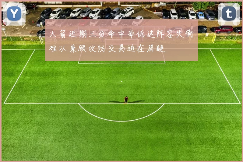 火箭近期三分命中率低迷阵容失衡难以兼顾攻防交易迫在眉睫