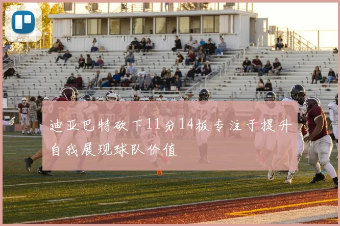 迪亚巴特砍下11分14板专注于提升自我展现球队价值