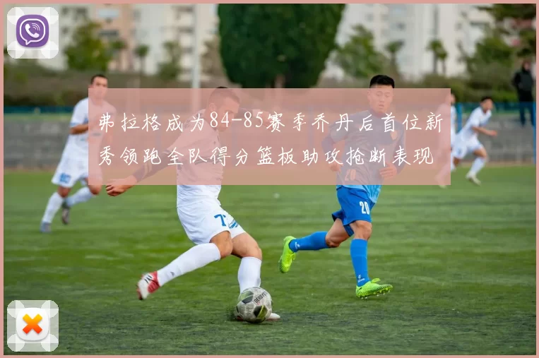 弗拉格成为84-85赛季乔丹后首位新秀领跑全队得分篮板助攻抢断表现出色