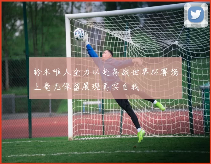 铃木唯人全力以赴备战世界杯赛场上毫无保留展现真实自我