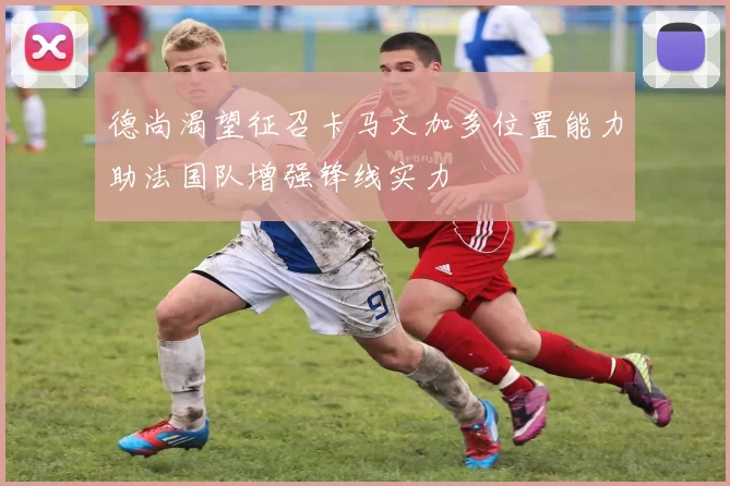 德尚渴望征召卡马文加多位置能力助法国队增强锋线实力