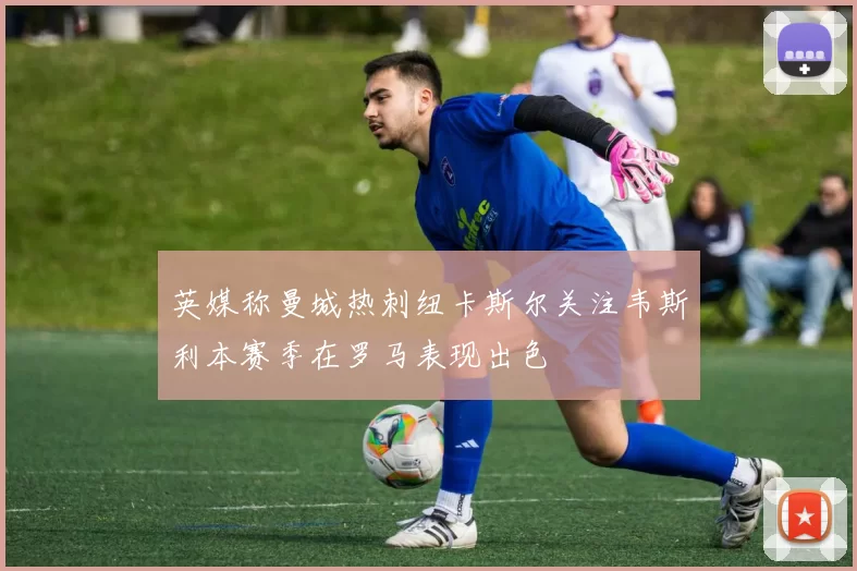 英媒称曼城热刺纽卡斯尔关注韦斯利本赛季在罗马表现出色